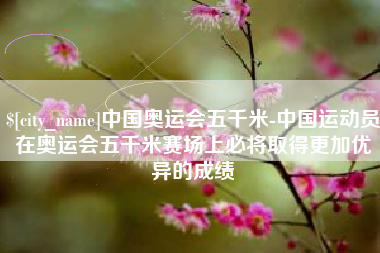 射洪中国奥运会五千米-中国运动员在奥运会五千米赛场上必将取得更加优异的成绩