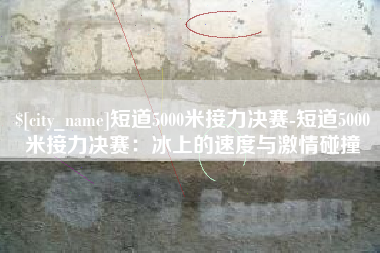 射洪短道5000米接力决赛-短道5000米接力决赛：冰上的速度与激情碰撞
