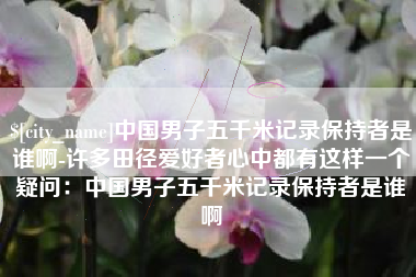 射洪中国男子五千米记录保持者是谁啊-许多田径爱好者心中都有这样一个疑问：中国男子五千米记录保持者是谁啊