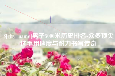 射洪男子5000米历史排名-众多顶尖选手用速度与耐力书写传奇