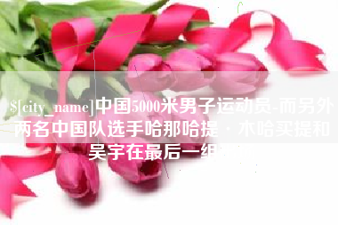 射洪中国5000米男子运动员-而另外两名中国队选手哈那哈提·木哈买提和吴宇在最后一组出场